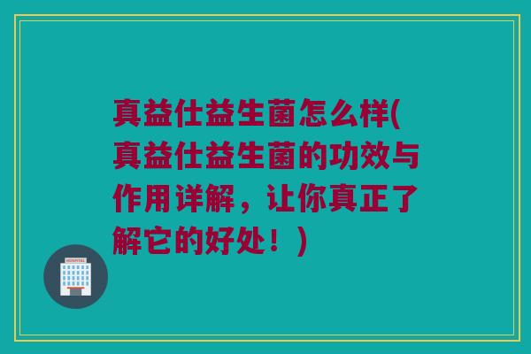 真益仕益生菌怎么样(真益仕益生菌的功效与作用详解，让你真正了解它的好处！)