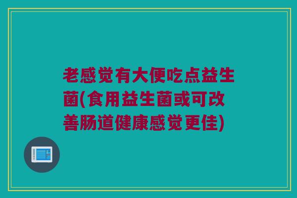 老感觉有大便吃点益生菌(食用益生菌或可改善肠道健康感觉更佳)