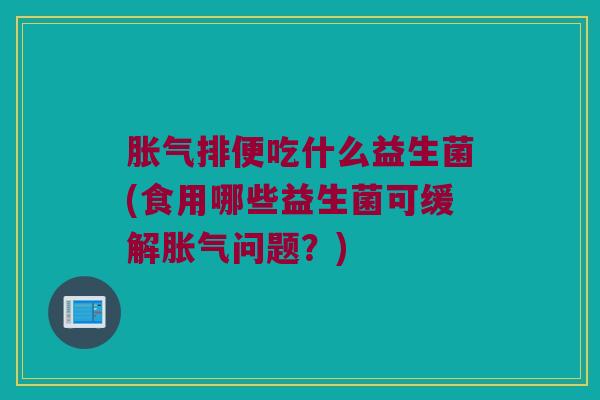 胀气排便吃什么益生菌(食用哪些益生菌可缓解胀气问题？)