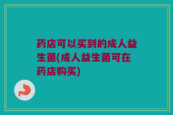 药店可以买到的成人益生菌(成人益生菌可在药店购买)