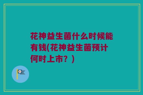 花神益生菌什么时候能有钱(花神益生菌预计何时上市？)