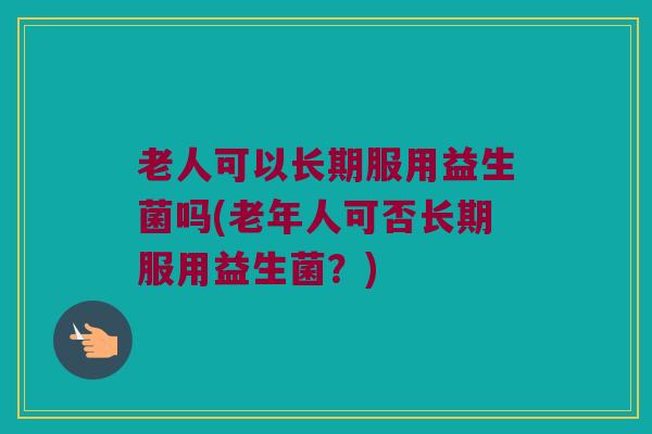 老人可以长期服用益生菌吗(老年人可否长期服用益生菌?) 老人可以长期服用益生菌吗(老年人可否长期服用益生菌?)