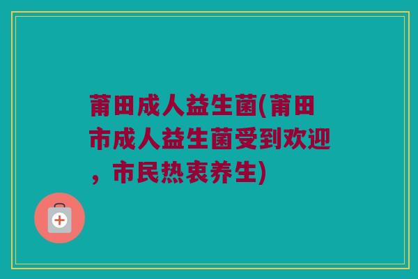 莆田成人益生菌(莆田市成人益生菌受到欢迎，市民热衷养生)