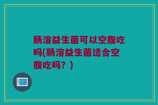 肠溶益生菌可以空腹吃吗(肠溶益生菌适合空腹吃吗?) 肠溶益生菌可以空腹吃吗(肠溶益生菌适合空腹吃吗?)