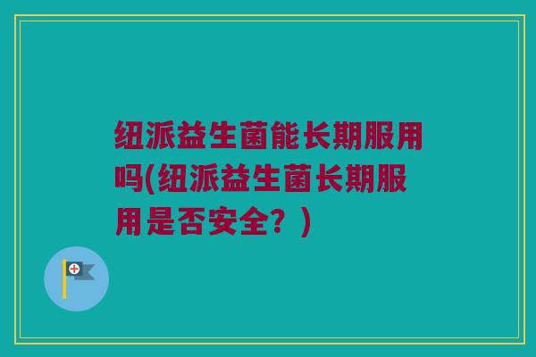 纽派益生菌能长期服用吗(纽派益生菌长期服用是否安全？)