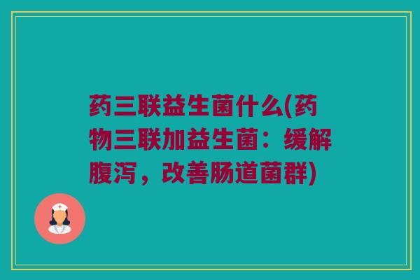 药三联益生菌什么(药物三联加益生菌：缓解腹泻，改善肠道菌群)