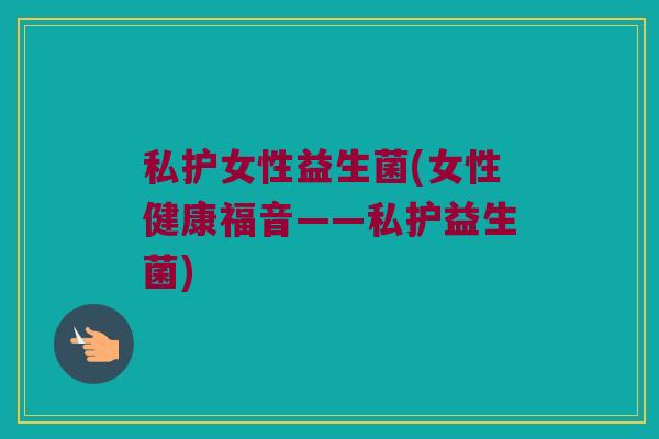 私护女性益生菌(女性健康福音——私护益生菌)