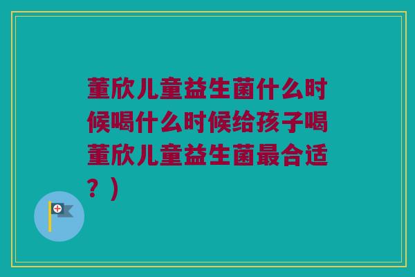 董欣儿童益生菌什么时候喝什么时候给孩子喝董欣儿童益生菌最合适？)