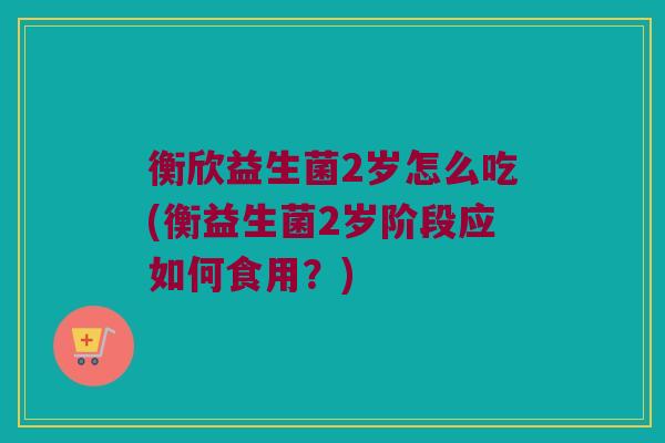 衡欣益生菌2岁怎么吃(衡益生菌2岁阶段应如何食用？)