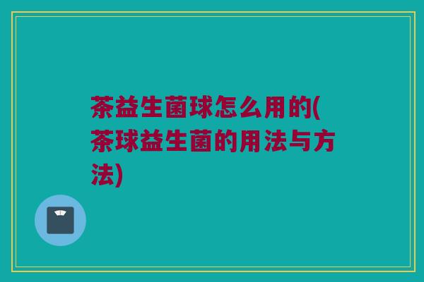 茶益生菌球怎么用的(茶球益生菌的用法与方法)