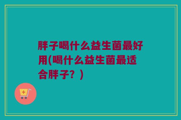 胖子喝什么益生菌好用(喝什么益生菌适合胖子?) 胖子喝什么益生菌好用(喝什么益生菌适合胖子?)