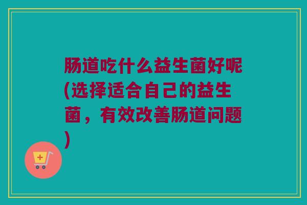肠道吃什么益生菌好呢(选择适合自己的益生菌，有效改善肠道问题)