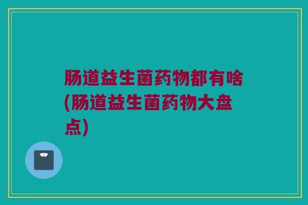 肠道益生菌药物都有啥(肠道益生菌药物大盘点)