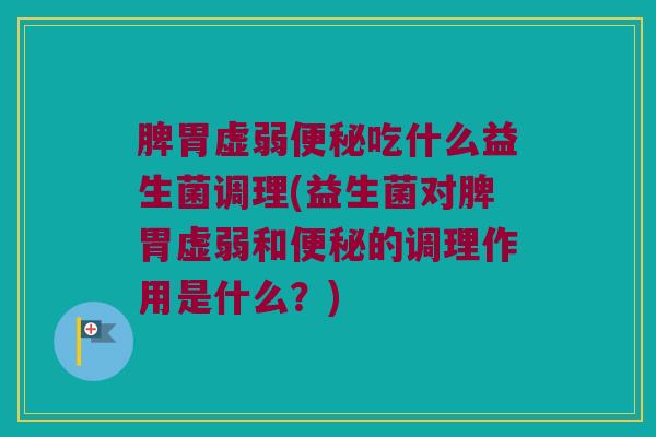 脾胃虚弱便秘吃什么益生菌调理(益生菌对脾胃虚弱和便秘的调理作用是什么？)