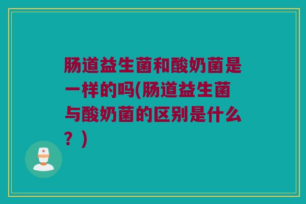 肠道益生菌和酸奶菌是一样的吗(肠道益生菌与酸奶菌的区别是什么？)