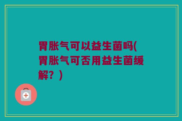 胃胀气可以益生菌吗(胃胀气可否用益生菌缓解？)