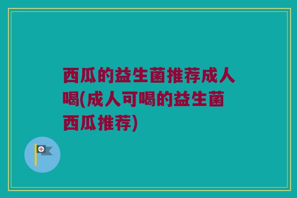西瓜的益生菌推荐成人喝(成人可喝的益生菌西瓜推荐)