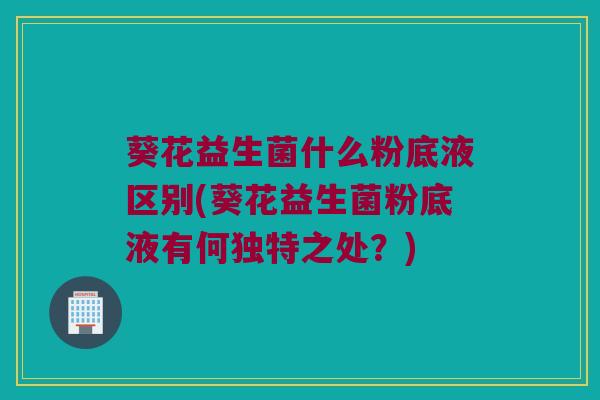 葵花益生菌什么粉底液区别(葵花益生菌粉底液有何独特之处？)