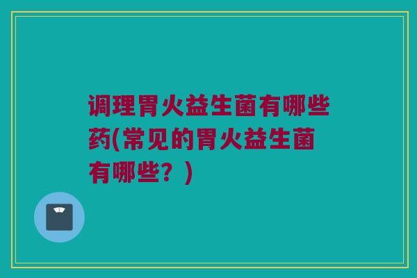 调理胃火益生菌有哪些药(常见的胃火益生菌有哪些?) 调理胃火益生菌有哪些药(常见的胃火益生菌有哪些?)