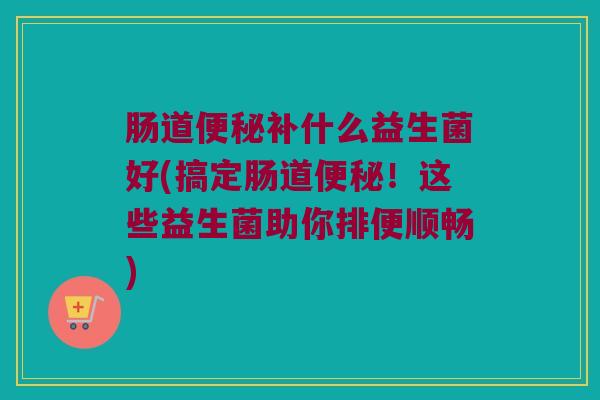 肠道便秘补什么益生菌好(搞定肠道便秘！这些益生菌助你排便顺畅)