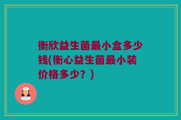衡欣益生菌最小盒多少钱(衡心益生菌最小装价格多少？)