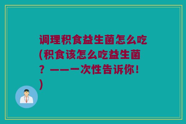 调理积食益生菌怎么吃(积食该怎么吃益生菌？——一次性告诉你！)