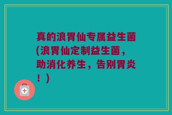 真的浪胃仙专属益生菌(浪胃仙定制益生菌，助消化养生，告别胃炎！)