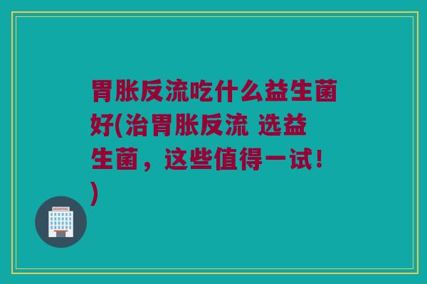 胃胀反流吃什么益生菌好(治胃胀反流 选益生菌，这些值得一试！)