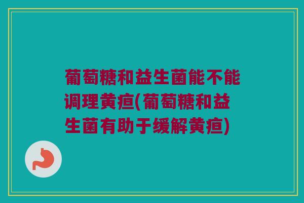 葡萄糖和益生菌能不能调理黄疸(葡萄糖和益生菌有助于缓解黄疸)