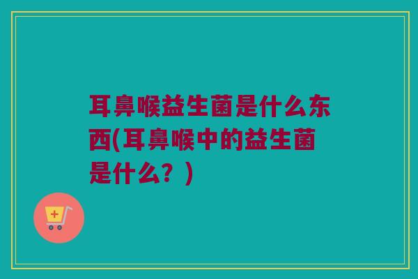 耳鼻喉益生菌是什么东西(耳鼻喉中的益生菌是什么？)