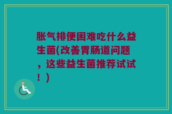 胀气排便困难吃什么益生菌(改善胃肠道问题，这些益生菌推荐试试！)