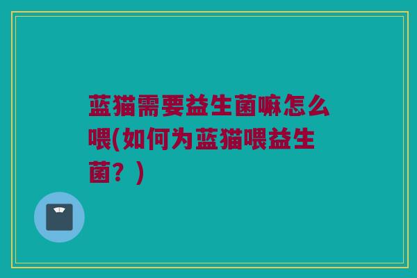 蓝猫需要益生菌嘛怎么喂(如何为蓝猫喂益生菌？)