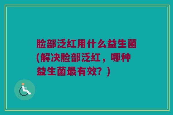 脸部泛红用什么益生菌(解决脸部泛红，哪种益生菌最有效？)