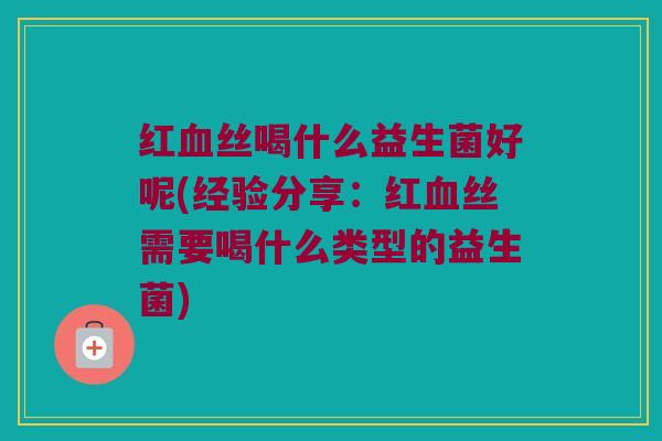 红血丝喝什么益生菌好呢(经验分享：红血丝需要喝什么类型的益生菌)