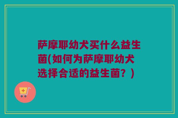萨摩耶幼犬买什么益生菌(如何为萨摩耶幼犬选择合适的益生菌？)