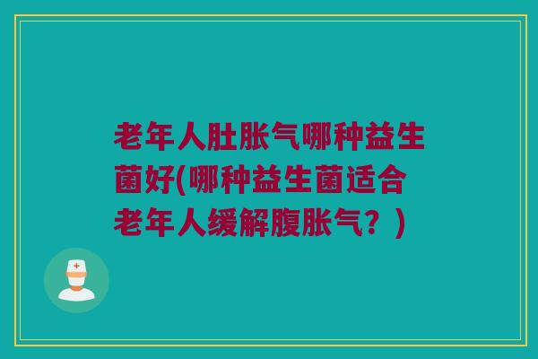 老年人肚胀气哪种益生菌好(哪种益生菌适合老年人缓解腹胀气？)