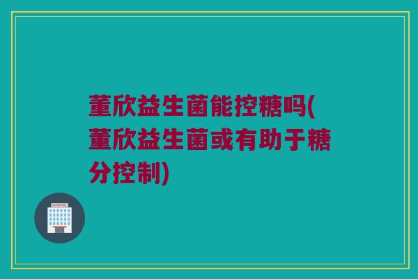 董欣益生菌能控糖吗(董欣益生菌或有助于糖分控制)