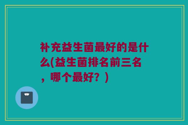 补充益生菌最好的是什么(益生菌排名前三名，哪个最好？)