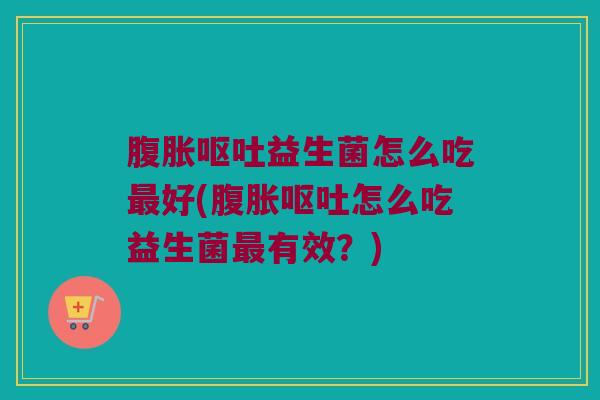 腹胀呕吐益生菌怎么吃最好(腹胀呕吐怎么吃益生菌最有效？)