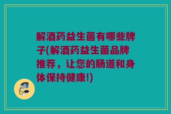 解酒药益生菌有哪些牌子(解酒药益生菌品牌推荐，让您的肠道和身体保持健康!)