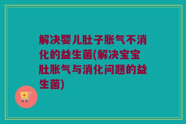 解决婴儿肚子胀气不消化的益生菌(解决宝宝肚胀气与消化问题的益生菌)