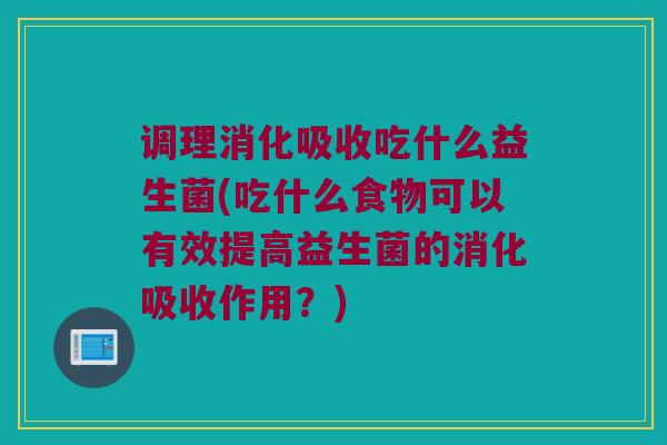 调理消化吸收吃什么益生菌(吃什么食物可以有效提高益生菌的消化吸收作用？)