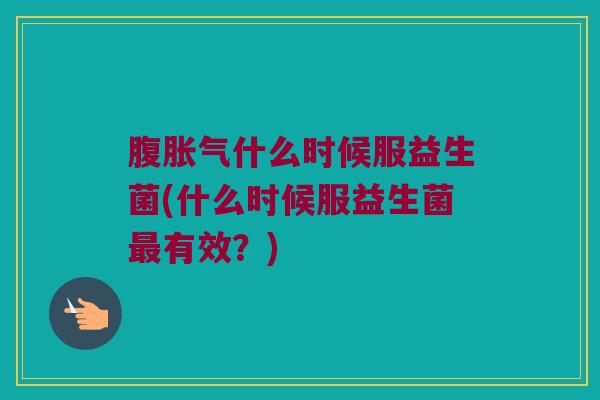 腹胀气什么时候服益生菌(什么时候服益生菌最有效？)