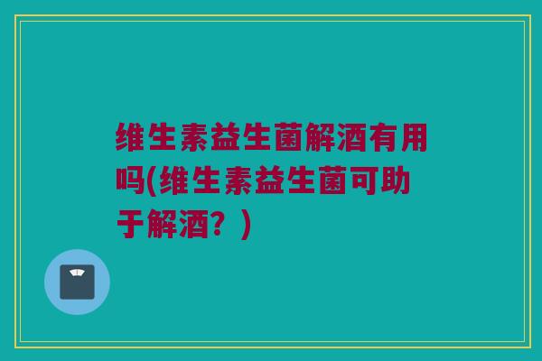 维生素益生菌解酒有用吗(维生素益生菌可助于解酒?) 维生素益生菌解酒有用吗(维生素益生菌可助于解酒?)