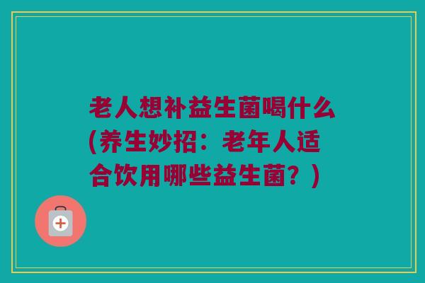 老人想补益生菌喝什么(养生妙招：老年人适合饮用哪些益生菌？)