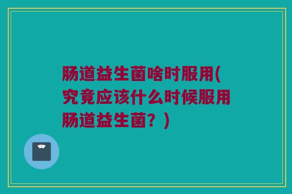 肠道益生菌啥时服用(究竟应该什么时候服用肠道益生菌？)