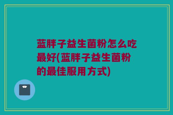 蓝胖子益生菌粉怎么吃最好(蓝胖子益生菌粉的最佳服用方式)
