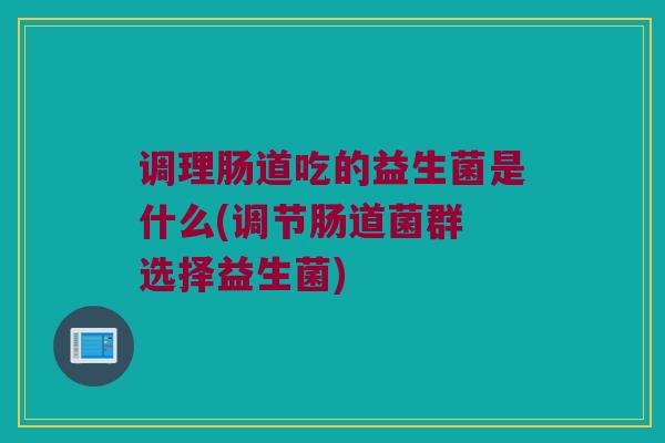 调理肠道吃的益生菌是什么(调节肠道菌群 选择益生菌)