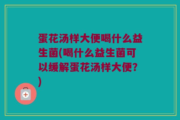蛋花汤样大便喝什么益生菌(喝什么益生菌可以缓解蛋花汤样大便？)