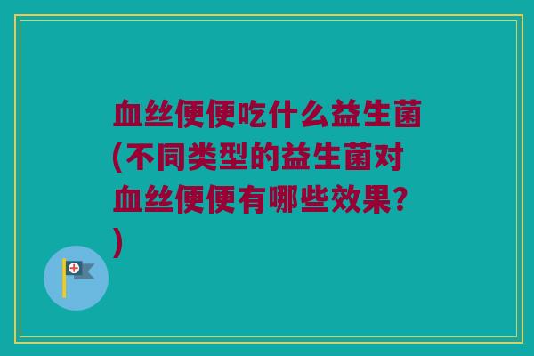 血丝便便吃什么益生菌(不同类型的益生菌对血丝便便有哪些效果？)
